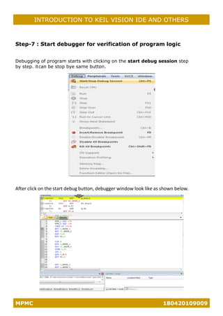 MPMC 180420109009
INTRODUCTION TO KEIL VISION IDE AND OTHERS
Step-7 : Start debugger for verification of program logic
Debugging of program starts with clicking on the start debug session step
by step. itcan be stop bye same button.
After click on the start debug button, debugger window look like as shown below.
 