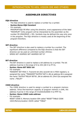 MPMC 180420109009
INTRODUCTION TO KEIL VISION IDE AND OTHERS
ASSEMBLER DIRECTIVES
EQU directive
− The EQU directive is used to replace a number by a symbol.
− Syntax:Name EQU Constant
− For example:
MAXIMUM EQU 99 After using this directive, every appearance of the label
“MAXIMUM” inthe program will be interpreted by the assembler as the
number 99 (MAXIMUM = 99). Symbols may be defined this way only once
in the program. The EQU directive is mostly used at the beginning of the
program therefore.
SET directive
− The SET directive is also used to replace a number by a symbol. The
significant difference compared to the EQU directive is that the SET
directive can be used an unlimited number oftimes:
− SPEED SET 45SPEED SET 46SPEED SET 57
BIT directive
− The BIT directive is used to replace a bit address by a symbol. The bit
address must be in therange of 0 to 255 (00 H to FF H).
− Syntax: Name BIT 8051 bit
− For example:
TRANSMIT BIT PSW.7; Transmit bit (the seventh bit in PSW register); is
assigned the name “TRANSMIT”OUTPUT BIT 6 ;Bit at address 06 is assigned
the name “OUTPUT”RELAY BIT81 ;Bit at address 81 (Port 0)is assigned the
name ;”RELAY”
CODE directive
− The CODE directive is used to assign a symbol to a program memory
address. Since the maximum capacity of program memory is 64K, the
address must be in the range of 0 to65535(0000 H to FFFF H).
− Syntax: Name CODE code address
− For example:
RESET CODE 0 ;Memory location 00h called “RESET”TABLE CODE
1024;Memorylocation 1024h called “TABLE”
 