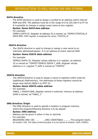 MPMC 180420109009
INTRODUCTION TO KEIL VISION IDE AND OTHERS
DATA directive
− The DATA directive is used to assign a symbol to an address within internal
RAM and SFR. The address must be in the range of 0 to 255 (00 H to FF H).
It is possible to change or assign anew name to any register.
− Syntax: Name DATA data address
− For example:
TEMP12 DATA 32 ;Register at address 32 is named ;as “TEMP12”STATUS_R
DATA D0h ;PSW register is assigned the name ;”STATUS_R”
IDATA directive
− The IDATA directive is used to change or assign a new name to an
indirectly addressedregister. It is an address of entire internal RAM.
− Syntax: Name IDATA idata address
− For example:
TEMP22 IDATA 32 ;Register whose address is in register ;at address
32 is named as “TEMP22”TEMP33 IDATA T_ADR ;Register whose
address is in ;register T_ADR is named as “TEMP33”
XDATA directive
− The XDATA directive is used to assign a name to registers within external
(additional) RAMmemory. The addresses of these registers cannot be
larger than 65535 (0000 h to FFFF H).
− Syntax: Name XDATA xdata address
− For example:
TABLE_1 XDATA 2048 ;Register stored in external; memory at address
2048 is named; as“TABLE_1”
ORG directive: Origin
− The ORG directive is used to specify a location in program memory
where the programfollowing directive is to be placed.
− Syntax: ORG address
− Address can be given in either in hex or decimal.
− For example:
BEGINNING ORG 100 ... ...ORG 1000hTABLE .......... This program starts
at location 100. The table containing data is to be stored at location 1024 (1000h).
 