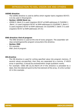MPMC 180420109009
INTRODUCTION TO KEIL VISION IDE AND OTHERS
USING directive
− The USING directive is used to define which register bank (registers R0-R7)
is to be used in theprogram.
− Syntax: USING Bank no.
− USING 0 ;Bank 0 is used (registers R0-R7 at RAM-addresses 0-7)USING 1
;Bank 1 is used (registers R0-R7 at RAM-addresses 8-15)USING 2 ,Bank 2
is used (registers R0-R7 at RAM-addresses 16-23)USING 3 ;Bank 3 is used
(registers R0-R7 at RAM-addresses 24-31)
END directive: End of program
− The END directive is used at the end of every program. The assembler will
stop compilingoncethe program encounters this directive.
− Syntax: END
− For example:
END ;End of program
DB directive
− The DB directive is used for writing specified value into program memory. If
several values are specified, then they are separated by a comma. If ASCII
array is specified, it should be enclosedwithin single quotation marks.
− For example: CSEG DB 22,33,’Alarm’,44 If this directive is preceded by a
label, then the labelwill point to the first element of the array. It is the number
22 in this example.
 