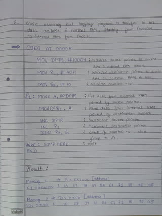 2. COuite assembly4 levelmquaqe pDaaam t 1aosek LO bi
dota aNalable exkmal RAM mm ooo)H
Stouhing
iotmal RAM. m(40) H
CSEG AT Oado H
MOV DPTR,E100OH iaitialize 90ur painiet hspuree
dota in exemal RAM_1000H
MOV K,E 40H inithtaize deshnohon Pointe n Soum
data io iotema RAM c uOH
MOV Ra, 10 1oihalze counter 10
MoVX A,DPTR Get data.Jro extexnalL RAM
paotedDuSougCo pointer
MONCOR, A Stooe data in tenal RAn1
Doioteo by desinotion Pointek
INC DPTR
R
oeaement_ Souree pOinteu
NC inCveament deshhoanon nte
DINZ Re, d checK Counte =o else
ump
wai
HERE STMP HERE
EN D
|esalt
Memay
OX
OXIoooLaddress1
8 6 2 31 6 o5
X O
X00lO00 O 23
Memc 2 D 0x4o addess
D0740 1O 23 31 4 58 6 12 81 O5
Memcr 05
visioN
 