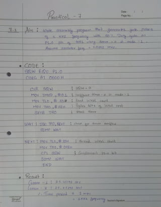Date
PageNo.
oac-hicaL -
1Aim Wmte assemblypoDgaanm that genexaies gae pulge
0 KHZ aequeocuLh50 L Duty o4cle oo
Pi.o pio o 3051uSing hmer o mado.1
Hssume osellatox se . 0592 MHz,
eCoDE
SQW EQU PL.0
CSEG AT O000 H
CLR SW S0w = O
MOV TMOD,#OI 3 Cookjguxe himeo-o io mode -L
MON TLO,33 lood inihial_cauc
MOV THO EEH Shghes bts o nitial cost
SETB TRO Stoat timer
tOAITTBC TFO,NEXT cheak o imer oveou
TMP WALIT
NEXT MOV TLO,t33HSReloadioial Count
MOV THo,#E OFEH
CPL SQW (onplero ent p1.o bik
STMP cOAIT
END
'hesut
(uasor-1 25.45192 Sec
Cussoo 2 25. 4S 293 Secel
lioe peiee 1 oee
Cinge 1KH2 uene Teacher'sSignature
 
