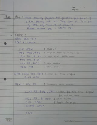 Date
Page No.
T.2 A Wefe_gssembly a09aam fhat qenera-tee gake pulse6 0
KHz equeo.cu oth50 Duty Cyale oo PL0pio
B051 uSing limer 0 mado- 2
Asume 0ellator e l05 12 MKz
CODE
SQW EQU Pi.0
CSEG AT O000 H
CLR
MOV MOD 02 3 Coogqupe dimea o io mode-2
Mov TLO# LAH l0ad 8-bit 10HaL couot
MOV THO, LAH
MOV R3,#O0 User couoter
SE T3TRO Stast oe&
COAIT TBC TFO, NEXT check or mea oveou
STMP WAIT
NEXT 2 INC R3 í9Cvemeob C0uoter
Uses
CINE R3,#02 WAIT CheuK os hwp fones Oveou
MOy K3, E O0H Heset Ounteg
CPL SQD
SIMpALT
10ggle the pulse
END
Quality Productby
Ginger
Your Lucky EBrand Teacher's Signature
 