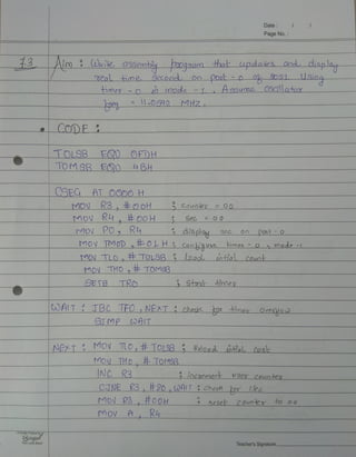 Date
Page No.
13 Aim Wole asSembly2o09aam tha updaies and displat
tme Secono Oo Pot0 8051 Usino
Himed O20 m0de L
Assuma 0SCillatx
e .012 MHZ
CoDE
TOLSB EQD OFDH
TOMSB EQO BH
CSFG AT OOO0H_
R3, oH Counes=00
MOV R o0H
MOV
Sec O0
MOV P0, Ry
MOV TMOD E0LH 3 Coobue
3dispo3 0n Post-o
imeo 0ode -
MOV TLD, FTOLSB load tial COuo
MOV THO, TOMS3
SETB TRO Stax iroer
OAIT TBC TFO , NEXTcheok ro Oveo
ST MP C0AIT
NET MOV TLO,#TO19B Reloao Lbtial Cos
MOv THo ToSB
INC R3 ocaemeot bsey couoten
CTNE R3, H20,wAIT chec r 1ee
MOV R3 #00H 2 Aese COuoer to oo
Mov A, Ku
AQualyProductby
Ginger
Your Lucky Brand
Teacher'sSignature
 