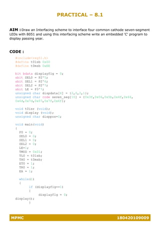 MPMC 180420109009
PRACTICAL – 8.1
AIM : Draw an Interfacing scheme to interface four common cathode seven-segment
LEDs with 8051 and using this interfacing scheme write an embedded 'C' program to
display passing year.
CODE :
#include<reg51.h>
#define t0lsb 0x00
#define t0msb 0xEE
bit bdata displayflg = 0;
sbit SEL0 = P2^5;
sbit SEL1 = P2^6;
sbit SEL2 = P2^7;
sbit LE = P3^7;
unsigned char dispdata[4] = {2,0,2,1};
unsigned char code seven_seg[10] = {0x3f,0x06,0x5b,0x4f,0x66,
0x6d,0x7d,0x07,0x7f,0x6f};
void t0isr (void);
void display (void);
unsigned char disppos=0;
void main(void)
{
P0 = 0;
SEL0 = 0;
SEL1 = 0;
SEL2 = 0;
LE=1;
TMOD = 0x01;
TL0 = t0lsb;
TH0 = t0msb;
ET0 = 1;
TR0 = 1;
EA = 1;
while(1)
{
if (displayflg==1)
{
displayflg = 0;
display();
}
 