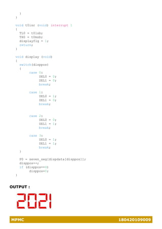 MPMC 180420109009
}
}
void t0isr (void) interrupt 1
{
TL0 = t0lsb;
TH0 = t0msb;
displayflg = 1;
return;
}
void display (void)
{
switch(disppos)
{
case 0:
SEL0 = 0;
SEL1 = 0;
break;
case 1:
SEL0 = 1;
SEL1 = 0;
break;
case 2:
SEL0 = 0;
SEL1 = 1;
break;
case 3:
SEL0 = 1;
SEL1 = 1;
break;
}
P0 = seven_seg[dispdata[disppos]];
disppos++;
if (disppos==4)
disppos=0;
}
OUTPUT :
 