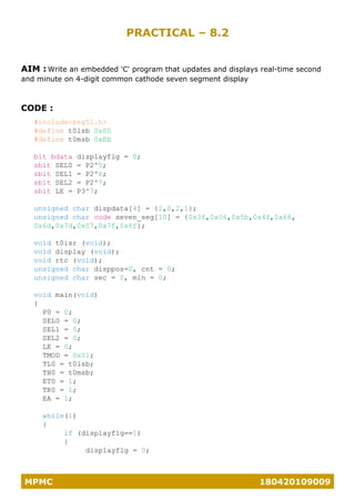 MPMC 180420109009
PRACTICAL – 8.2
AIM : Write an embedded 'C' program that updates and displays real-time second
and minute on 4-digit common cathode seven segment display
CODE :
#include<reg51.h>
#define t0lsb 0x00
#define t0msb 0xEE
bit bdata displayflg = 0;
sbit SEL0 = P2^5;
sbit SEL1 = P2^6;
sbit SEL2 = P2^7;
sbit LE = P3^7;
unsigned char dispdata[4] = {2,0,2,1};
unsigned char code seven_seg[10] = {0x3f,0x06,0x5b,0x4f,0x66,
0x6d,0x7d,0x07,0x7f,0x6f};
void t0isr (void);
void display (void);
void rtc (void);
unsigned char disppos=0, cnt = 0;
unsigned char sec = 0, min = 0;
void main(void)
{
P0 = 0;
SEL0 = 0;
SEL1 = 0;
SEL2 = 0;
LE = 0;
TMOD = 0x01;
TL0 = t0lsb;
TH0 = t0msb;
ET0 = 1;
TR0 = 1;
EA = 1;
while(1)
{
if (displayflg==1)
{
displayflg = 0;
 