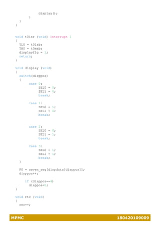 MPMC 180420109009
display();
}
}
}
void t0isr (void) interrupt 1
{
TL0 = t0lsb;
TH0 = t0msb;
displayflg = 1;
return;
}
void display (void)
{
switch(disppos)
{
case 0:
SEL0 = 0;
SEL1 = 0;
break;
case 1:
SEL0 = 1;
SEL1 = 0;
break;
case 2:
SEL0 = 0;
SEL1 = 1;
break;
case 3:
SEL0 = 1;
SEL1 = 1;
break;
}
P0 = seven_seg[dispdata[disppos]];
disppos++;
if (disppos==4)
disppos=0;
}
void rtc (void)
{
sec++;
 