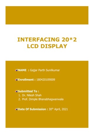 INTERFACING 20*2
LCD DISPLAY
NAME : Gajjar Parth Sunilkumar
Enrollment : 180420109009
Submitted To :
1. Dr. Nilesh Shah
2. Prof. Dimple Bhanabhagwanwala
Date Of Submission : 30th
April, 2021
 