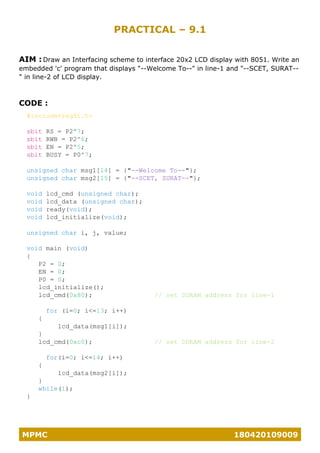 MPMC 180420109009
PRACTICAL – 9.1
AIM : Draw an Interfacing scheme to interface 20x2 LCD display with 8051. Write an
embedded 'c' program that displays "--Welcome To--" in line-1 and "--SCET, SURAT--
" in line-2 of LCD display.
CODE :
#include<reg51.h>
sbit RS = P2^7;
sbit RWB = P2^6;
sbit EN = P2^5;
sbit BUSY = P0^7;
unsigned char msg1[14] = {"--Welcome To--"};
unsigned char msg2[15] = {"--SCET, SURAT--"};
void lcd_cmd (unsigned char);
void lcd_data (unsigned char);
void ready(void);
void lcd_initialize(void);
unsigned char i, j, value;
void main (void)
{
P2 = 0;
EN = 0;
P0 = 0;
lcd_initialize();
lcd_cmd(0x80); // set DDRAM address for line-1
for (i=0; i<=13; i++)
{
lcd_data(msg1[i]);
}
lcd_cmd(0xc0); // set DDRAM address for line-2
for(i=0; i<=14; i++)
{
lcd_data(msg2[i]);
}
while(1);
}
 