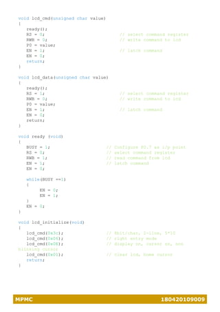 MPMC 180420109009
void lcd_cmd(unsigned char value)
{
ready();
RS = 0; // select command register
RWB = 0; // write command to lcd
P0 = value;
EN = 1; // latch command
EN = 0;
return;
}
void lcd_data(unsigned char value)
{
ready();
RS = 1; // select command register
RWB = 0; // write command to lcd
P0 = value;
EN = 1; // latch command
EN = 0;
return;
}
void ready (void)
{
BUSY = 1; // Configure P0.7 as i/p point
RS = 0; // select command register
RWB = 1; // read command from lcd
EN = 1; // latch command
EN = 0;
while(BUSY ==1)
{
EN = 0;
EN = 1;
}
EN = 0;
}
void lcd_initialize(void)
{
lcd_cmd(0x3c); // 8bit/char, 2-line, 5*10
lcd_cmd(0x06); // right entry mode
lcd_cmd(0x0E); // display on, cursor on, non
blinking cursor
lcd_cmd(0x01); // clear lcd, home cursor
return;
}
 