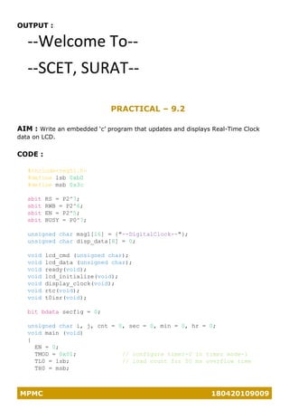 MPMC 180420109009
OUTPUT :
--Welcome To--
--SCET, SURAT--
PRACTICAL – 9.2
AIM : Write an embedded ‘c’ program that updates and displays Real-Time Clock
data on LCD.
CODE :
#include<reg51.h>
#define lsb 0xb0
#define msb 0x3c
sbit RS = P2^7;
sbit RWB = P2^6;
sbit EN = P2^5;
sbit BUSY = P0^7;
unsigned char msg1[16] = {"--DigitalClock--"};
unsigned char disp_data[8] = 0;
void lcd_cmd (unsigned char);
void lcd_data (unsigned char);
void ready(void);
void lcd_initialize(void);
void display_clock(void);
void rtc(void);
void t0isr(void);
bit bdata secfig = 0;
unsigned char i, j, cnt = 0, sec = 0, min = 0, hr = 0;
void main (void)
{
EN = 0;
TMOD = 0x01; // configure timer-0 in timer mode-1
TL0 = lsb; // load count for 50 ms overflow time
TH0 = msb;
 