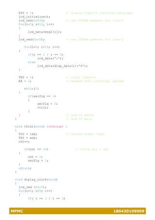MPMC 180420109009
ET0 = 1; // enable timer-0 overflow inturrept
lcd_initialize();
lcd_cmd(0x80); // set DDRAM address for line-1
for(i=0; i<16, i++)
{
lcd_data(msg1[i]);
}
lcd_cmd(0xc0); // set DDRAM address for line-2
for(i=0; i<16; i++)
{
if(i == 2 | i == 5)
lcd_data(':');
else
lcd_data(disp_data[i]+'0');
}
TR0 = 1; // start timer-0
EA = 1; // enable 8051 inturrept system
while(1)
{
if(secflg == 1)
{
secflg = 0;
rtc();
}
} // end of while
} // end of main
void t0isr(void) interrupt 1
{
TL0 = lsb; // reload timer count
TH0 = msb;
cnt++;
if(cnt == 20) // check for 1 sec
{
cnt = 0;
secfig = 1;
}
return;
}
void diplay_clock(void)
{
lcd_cmd (0xc0);
for(i=0; i<8; i++)
{
if( i == 2 | i == 5)
 