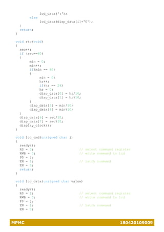 MPMC 180420109009
lcd_data(':');
else
lcd_data(disp_data[i]+'0');
}
return;
}
void rtc(void)
{
sec++;
if (sec==60)
{
min = 0;
min++;
if(min == 60)
{
min = 0;
hr++;
if(hr == 24)
hr = 0;
disp_data[0] = hr/10;
disp_data[1] = hr%10;
}
disp_data[3] = min/10;
disp_data[4] = min%10;
}
disp_data[6] = sec/10;
disp_data[7] = sec%10;
display_clock();
}
void lcd_cmd(unsigned char j)
{
ready();
RS = 0; // select command register
RWB = 0; // write command to lcd
P0 = j;
EN = 1; // latch command
EN = 0;
return;
}
void lcd_data(unsigned char value)
{
ready();
RS = 1; // select command register
RWB = 0; // write command to lcd
P0 = j;
EN = 1; // latch command
EN = 0;
 