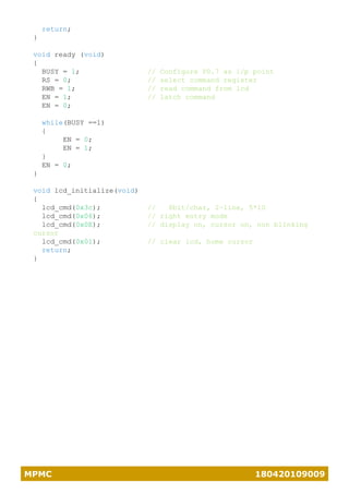 MPMC 180420109009
return;
}
void ready (void)
{
BUSY = 1; // Configure P0.7 as i/p point
RS = 0; // select command register
RWB = 1; // read command from lcd
EN = 1; // latch command
EN = 0;
while(BUSY ==1)
{
EN = 0;
EN = 1;
}
EN = 0;
}
void lcd_initialize(void)
{
lcd_cmd(0x3c); // 8bit/char, 2-line, 5*10
lcd_cmd(0x06); // right entry mode
lcd_cmd(0x0E); // display on, cursor on, non blinking
cursor
lcd_cmd(0x01); // clear lcd, home cursor
return;
}
 