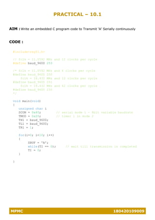 MPMC 180420109009
PRACTICAL – 10.1
AIM : Write an embedded C program code to Transmit ‘A’ Serially continuously
CODE :
#include<reg51.h>
// fclk = 11.0592 MHz and 12 clocks per cycle
#define baud_9600 253
/* fclk = 11.0592 MHz and 6 clocks per cycle
#define baud_9600 250
fclk = 18.432 MHz and 12 clocks per cycle
#define baud_9600 251
fclk = 18.432 MHz and 62 clocks per cycle
#define baud_9600 250
*/
void main(void)
{
unsigned char i
SCON = 0x40; // serial mode 1 - 8bit variable baudrate
TMOD = 0x20; // timer 1 in mode 2
TH1 = baud_9600;
TL1 = baud_9600;
TR1 = 1;
for(i=0; i<10; i++)
{
SBUF = 'A';
while(TI == 0); // wait till transmission is completed
TI = 0;
}
}
 