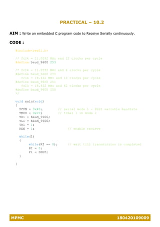 MPMC 180420109009
PRACTICAL – 10.2
AIM : Write an embedded C program code to Receive Serially continuously.
CODE :
#include<reg51.h>
// fclk = 11.0592 MHz and 12 clocks per cycle
#define baud_9600 253
/* fclk = 11.0592 MHz and 6 clocks per cycle
#define baud_9600 250
fclk = 18.432 MHz and 12 clocks per cycle
#define baud_9600 251
fclk = 18.432 MHz and 62 clocks per cycle
#define baud_9600 250
*/
void main(void)
{
SCON = 0x40; // serial mode 1 - 8bit variable baudrate
TMOD = 0x20; // timer 1 in mode 2
TH1 = baud_9600;
TL1 = baud_9600;
TR1 = 1;
REN = 1; // enable recieve
while(1)
{
while(RI == 0); // wait till transmission is completed
RI = 0;
P1 = SBUF;
}
}
 