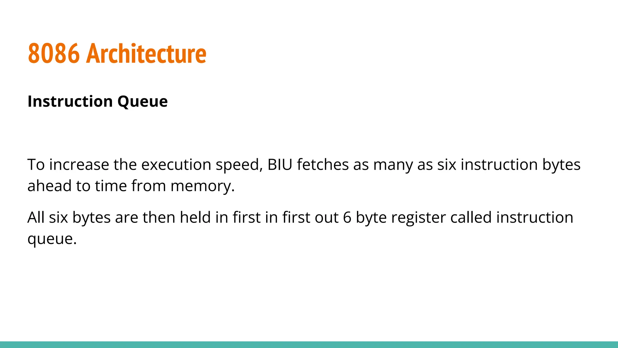 8086 Architecture
Instruction Queue
To increase the execution speed, BIU fetches as many as six instruction bytes
ahead to time from memory.
All six bytes are then held in ﬁrst in ﬁrst out 6 byte register called instruction
queue.
 