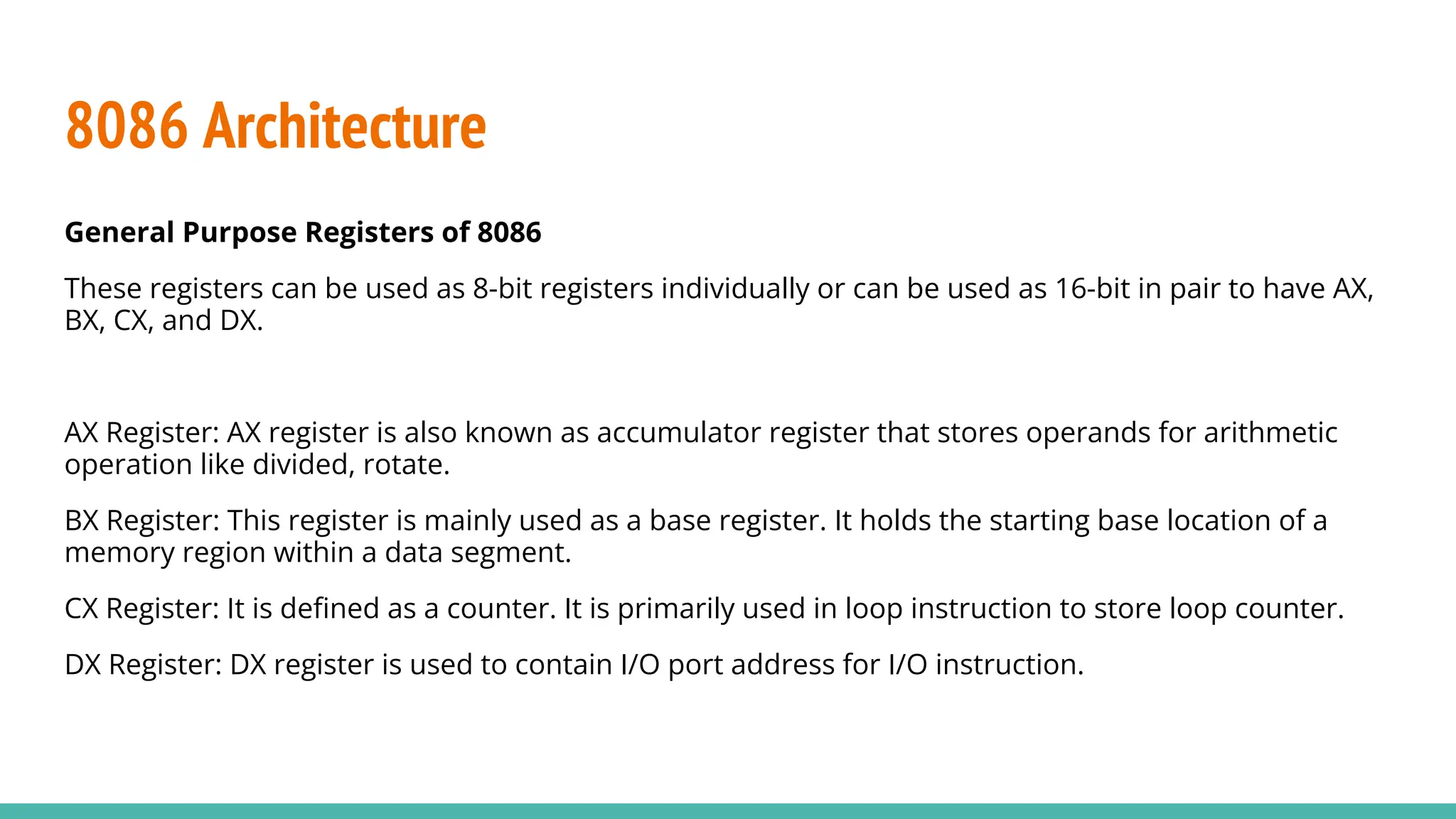 8086 Architecture
General Purpose Registers of 8086
These registers can be used as 8-bit registers individually or can be used as 16-bit in pair to have AX,
BX, CX, and DX.
AX Register: AX register is also known as accumulator register that stores operands for arithmetic
operation like divided, rotate.
BX Register: This register is mainly used as a base register. It holds the starting base location of a
memory region within a data segment.
CX Register: It is deﬁned as a counter. It is primarily used in loop instruction to store loop counter.
DX Register: DX register is used to contain I/O port address for I/O instruction.
 