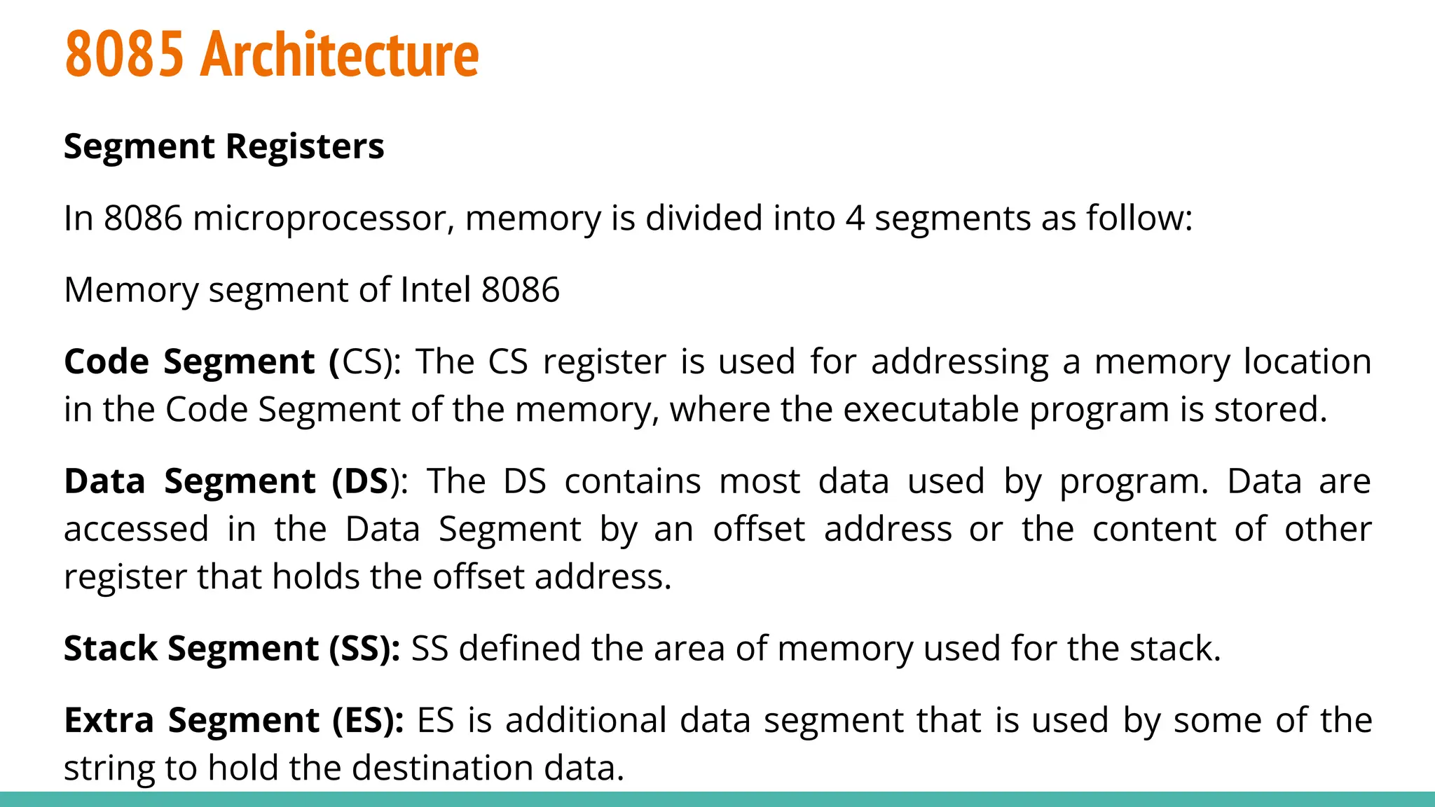 8085 Architecture
Segment Registers
In 8086 microprocessor, memory is divided into 4 segments as follow:
Memory segment of Intel 8086
Code Segment (CS): The CS register is used for addressing a memory location
in the Code Segment of the memory, where the executable program is stored.
Data Segment (DS): The DS contains most data used by program. Data are
accessed in the Data Segment by an oﬀset address or the content of other
register that holds the oﬀset address.
Stack Segment (SS): SS deﬁned the area of memory used for the stack.
Extra Segment (ES): ES is additional data segment that is used by some of the
string to hold the destination data.
 
