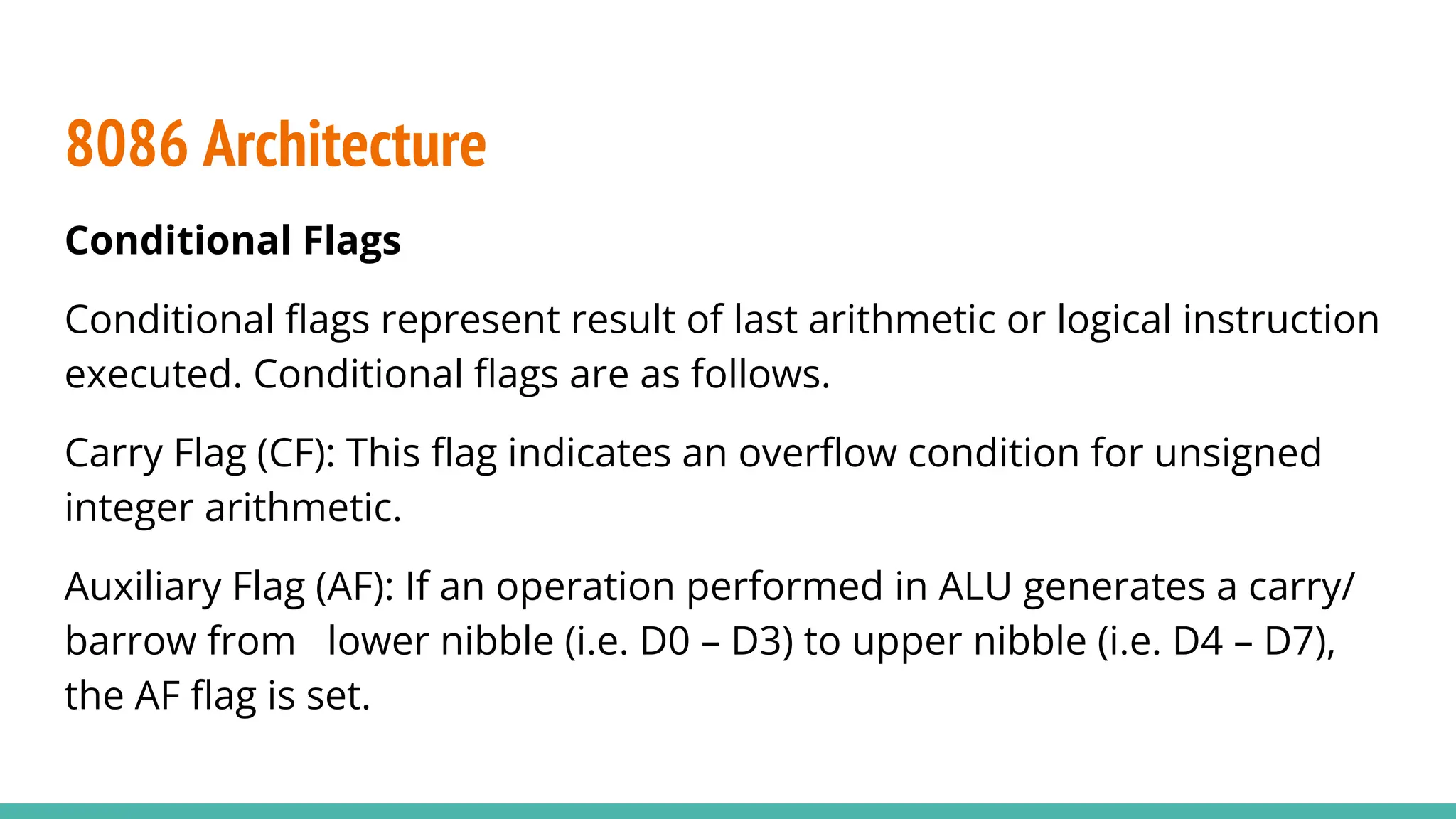 Conditional Flags
Conditional ﬂags represent result of last arithmetic or logical instruction
executed. Conditional ﬂags are as follows.
Carry Flag (CF): This ﬂag indicates an overﬂow condition for unsigned
integer arithmetic.
Auxiliary Flag (AF): If an operation performed in ALU generates a carry/
barrow from lower nibble (i.e. D0 – D3) to upper nibble (i.e. D4 – D7),
the AF ﬂag is set.
8086 Architecture
 