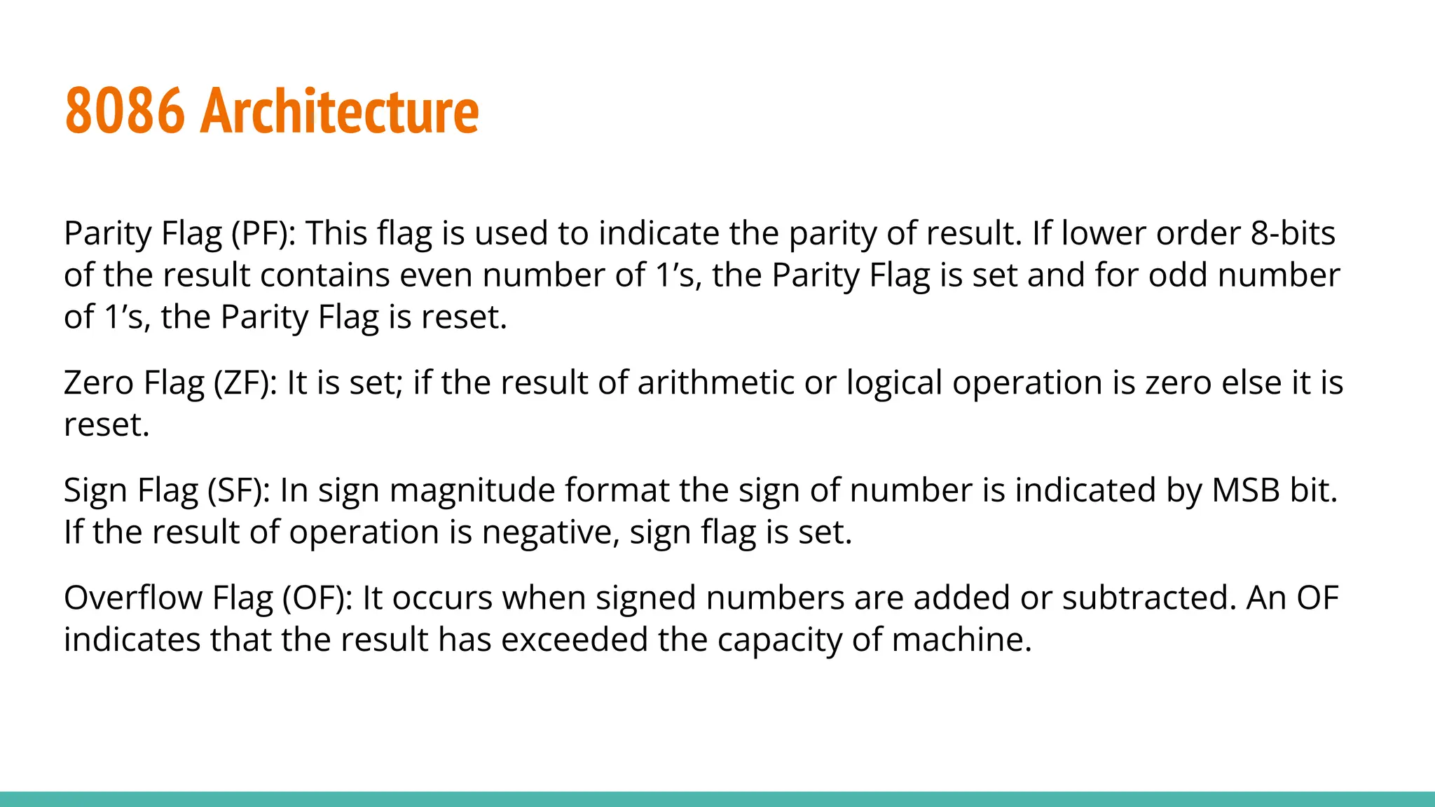 Parity Flag (PF): This ﬂag is used to indicate the parity of result. If lower order 8-bits
of the result contains even number of 1’s, the Parity Flag is set and for odd number
of 1’s, the Parity Flag is reset.
Zero Flag (ZF): It is set; if the result of arithmetic or logical operation is zero else it is
reset.
Sign Flag (SF): In sign magnitude format the sign of number is indicated by MSB bit.
If the result of operation is negative, sign ﬂag is set.
Overﬂow Flag (OF): It occurs when signed numbers are added or subtracted. An OF
indicates that the result has exceeded the capacity of machine.
8086 Architecture
 