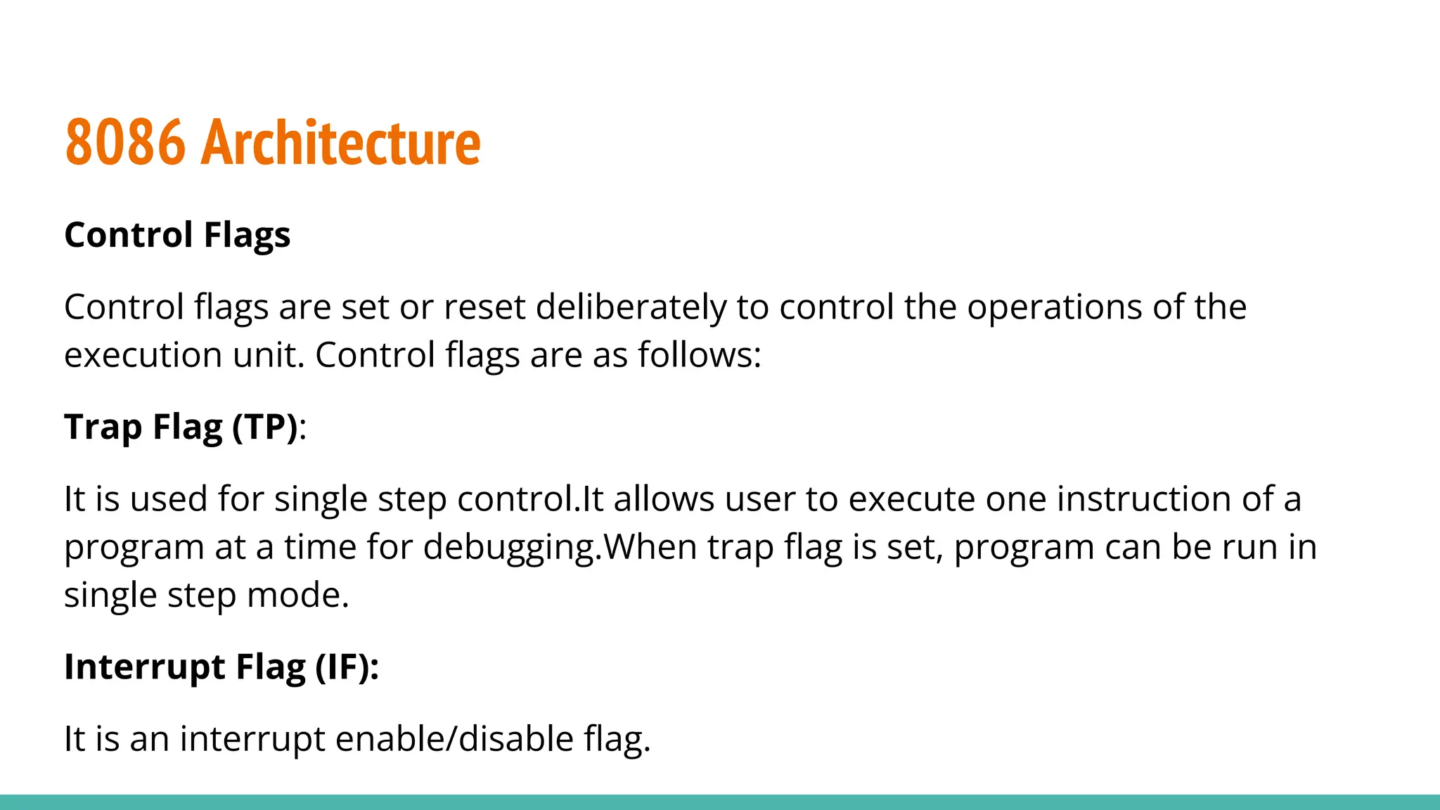 Control Flags
Control ﬂags are set or reset deliberately to control the operations of the
execution unit. Control ﬂags are as follows:
Trap Flag (TP):
It is used for single step control.It allows user to execute one instruction of a
program at a time for debugging.When trap ﬂag is set, program can be run in
single step mode.
Interrupt Flag (IF):
It is an interrupt enable/disable ﬂag.
8086 Architecture
 