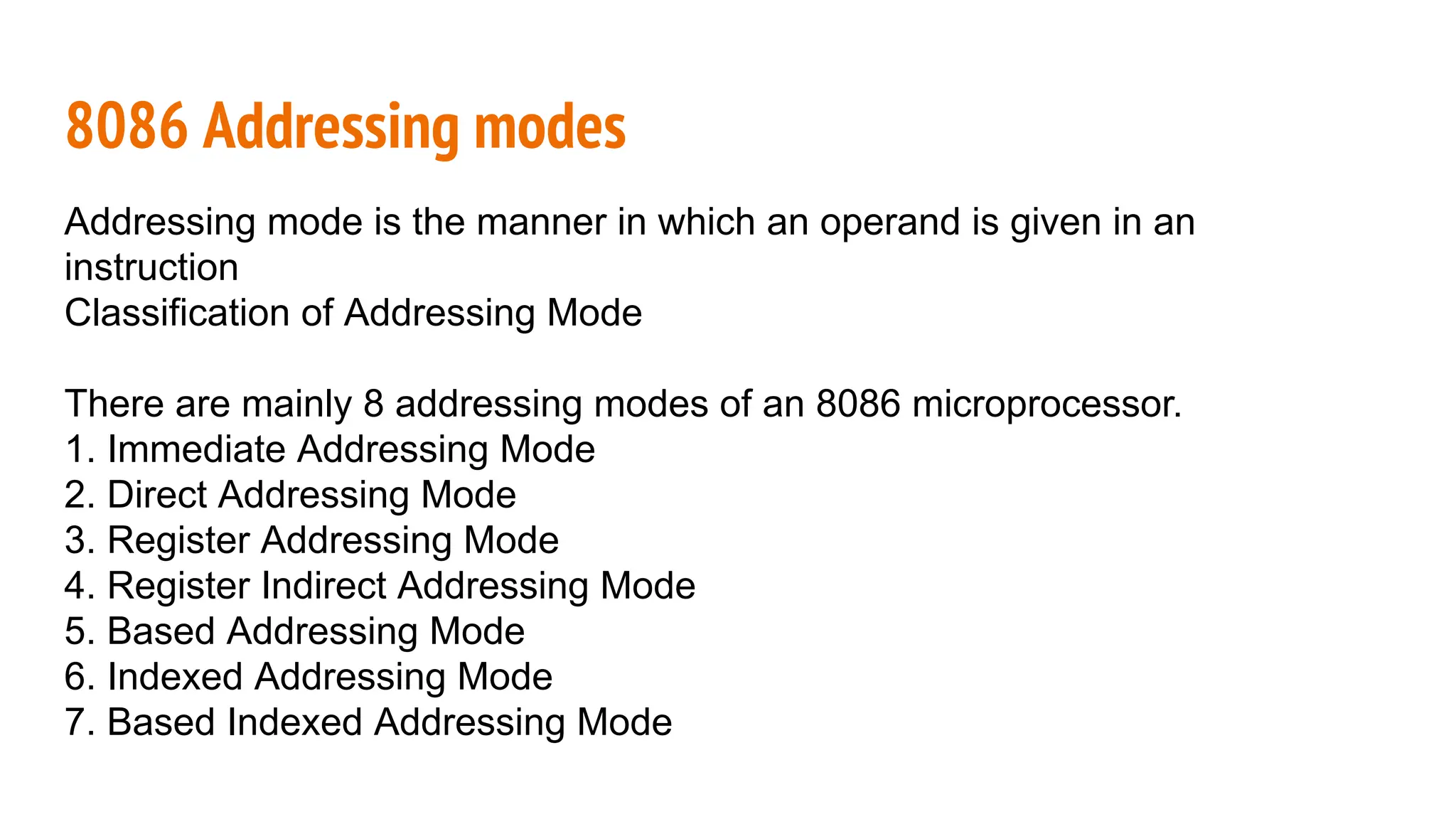 8086 Addressing modes
Addressing mode is the manner in which an operand is given in an
instruction
Classification of Addressing Mode
There are mainly 8 addressing modes of an 8086 microprocessor.
1. Immediate Addressing Mode
2. Direct Addressing Mode
3. Register Addressing Mode
4. Register Indirect Addressing Mode
5. Based Addressing Mode
6. Indexed Addressing Mode
7. Based Indexed Addressing Mode
 