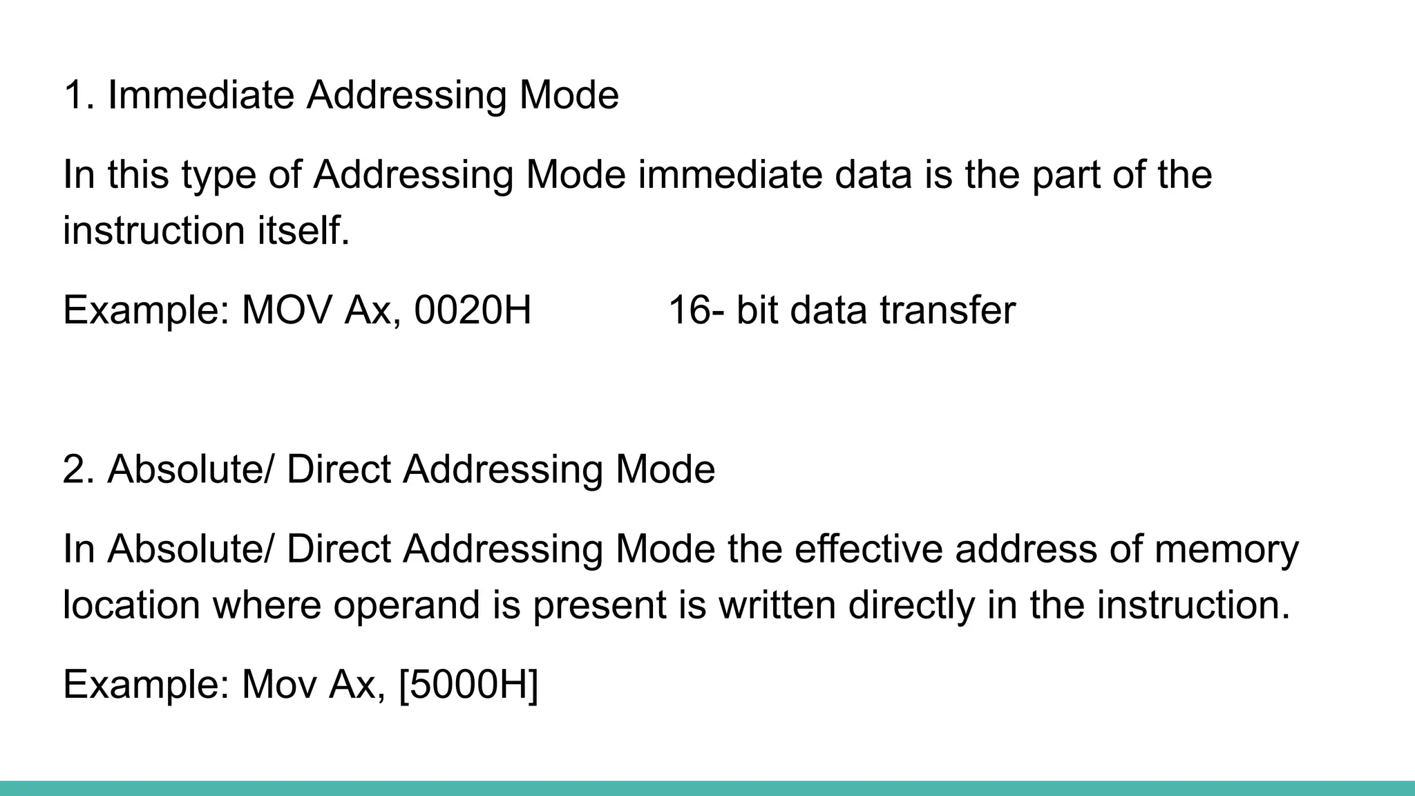 1. Immediate Addressing Mode
In this type of Addressing Mode immediate data is the part of the
instruction itself.
Example: MOV Ax, 0020H 16- bit data transfer
2. Absolute/ Direct Addressing Mode
In Absolute/ Direct Addressing Mode the effective address of memory
location where operand is present is written directly in the instruction.
Example: Mov Ax, [5000H]
 