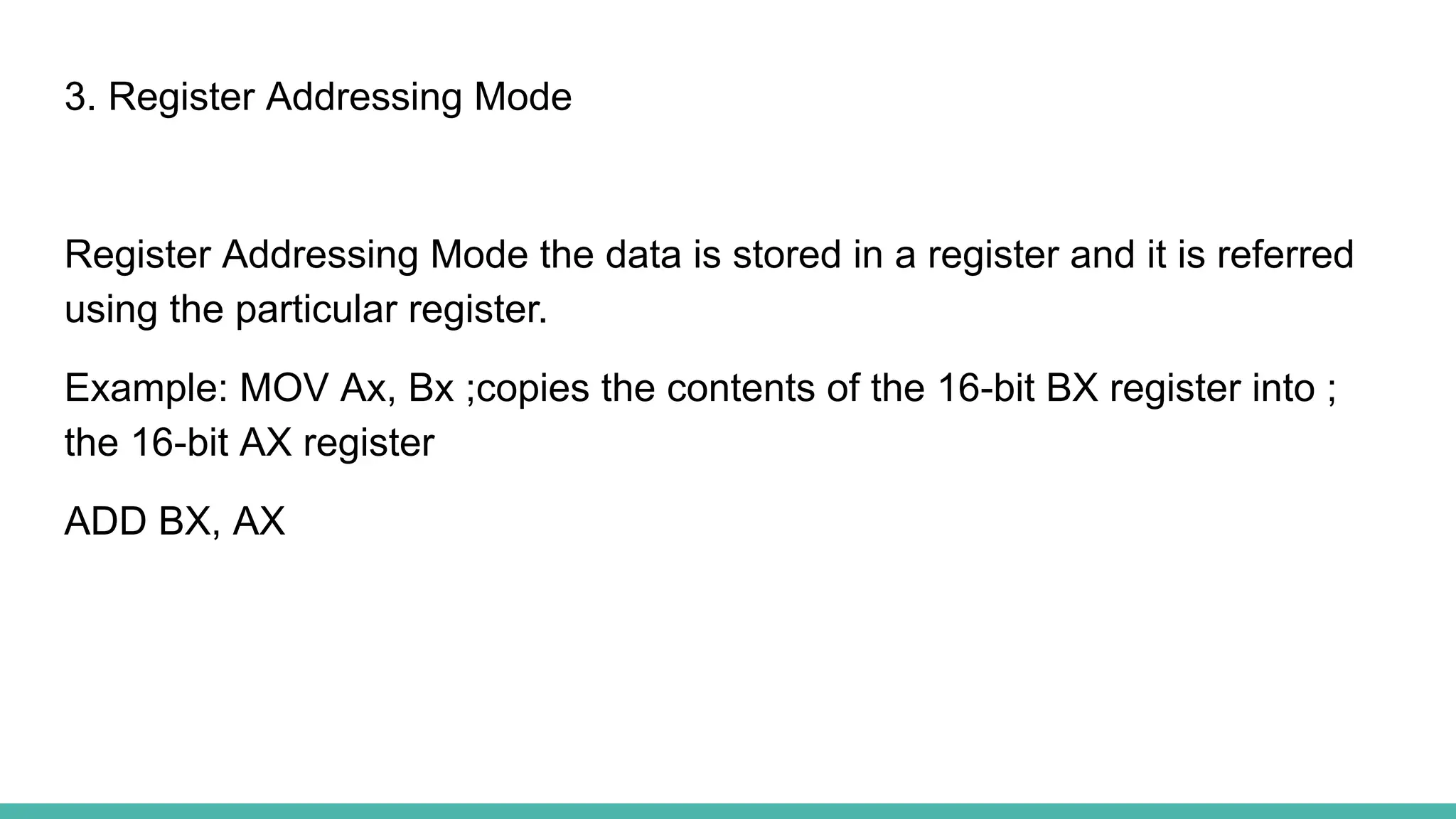3. Register Addressing Mode
Register Addressing Mode the data is stored in a register and it is referred
using the particular register.
Example: MOV Ax, Bx ;copies the contents of the 16-bit BX register into ;
the 16-bit AX register
ADD BX, AX
 