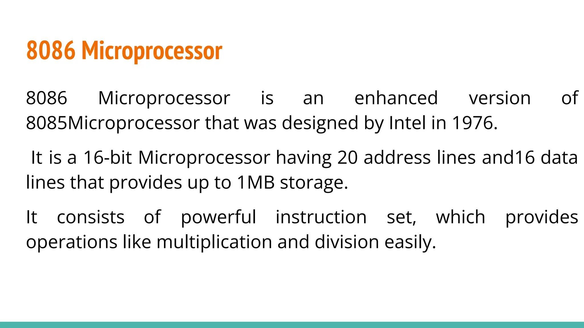 8086 Microprocessor
8086 Microprocessor is an enhanced version of
8085Microprocessor that was designed by Intel in 1976.
It is a 16-bit Microprocessor having 20 address lines and16 data
lines that provides up to 1MB storage.
It consists of powerful instruction set, which provides
operations like multiplication and division easily.
 
