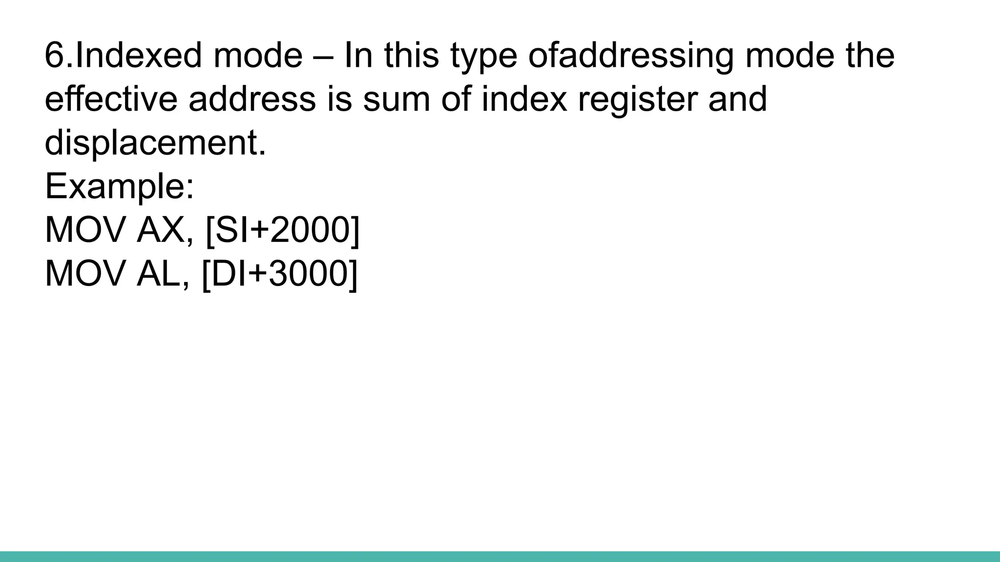 6.Indexed mode – In this type ofaddressing mode the
effective address is sum of index register and
displacement.
Example:
MOV AX, [SI+2000]
MOV AL, [DI+3000]
 