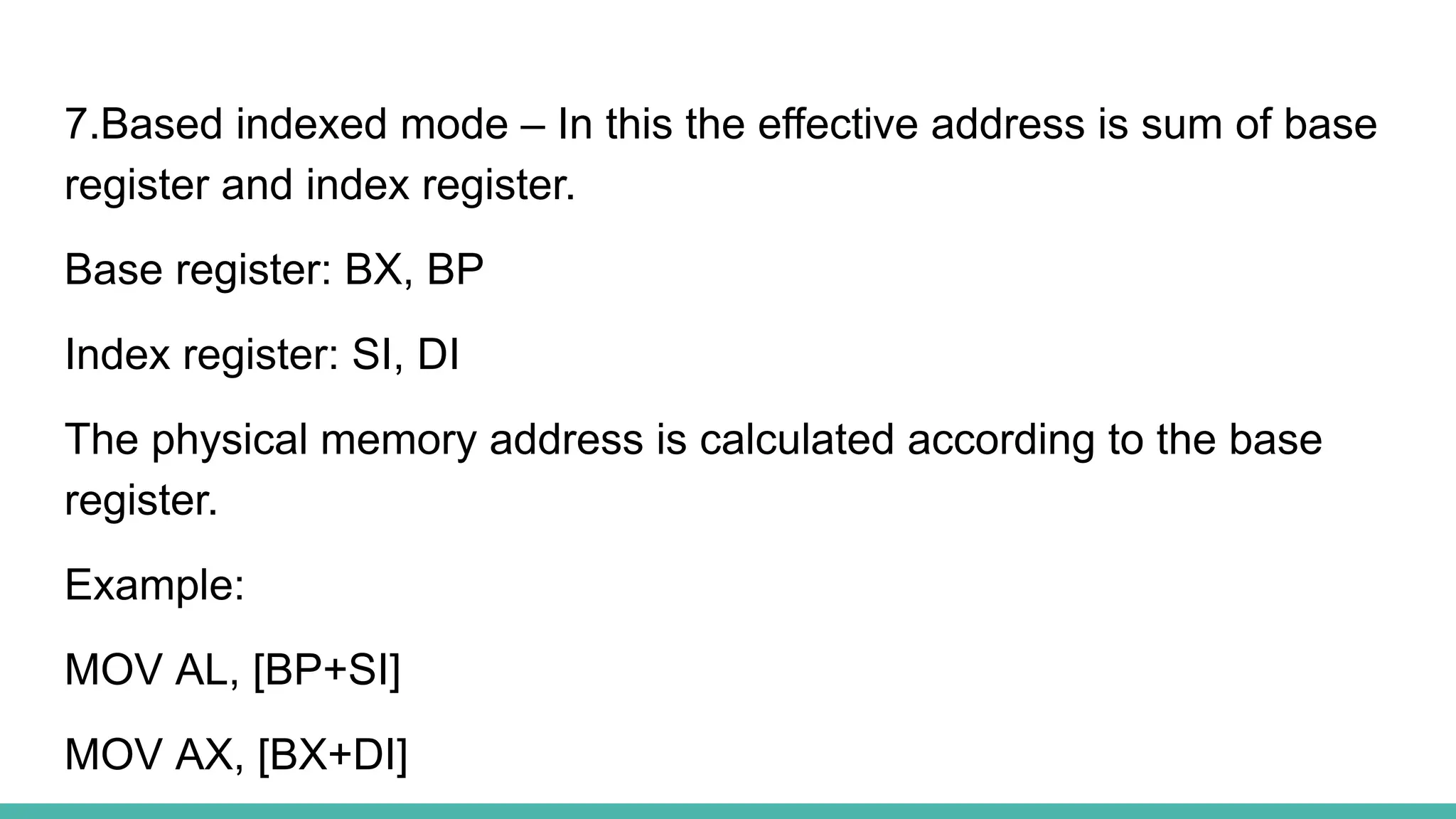 7.Based indexed mode – In this the effective address is sum of base
register and index register.
Base register: BX, BP
Index register: SI, DI
The physical memory address is calculated according to the base
register.
Example:
MOV AL, [BP+SI]
MOV AX, [BX+DI]
 
