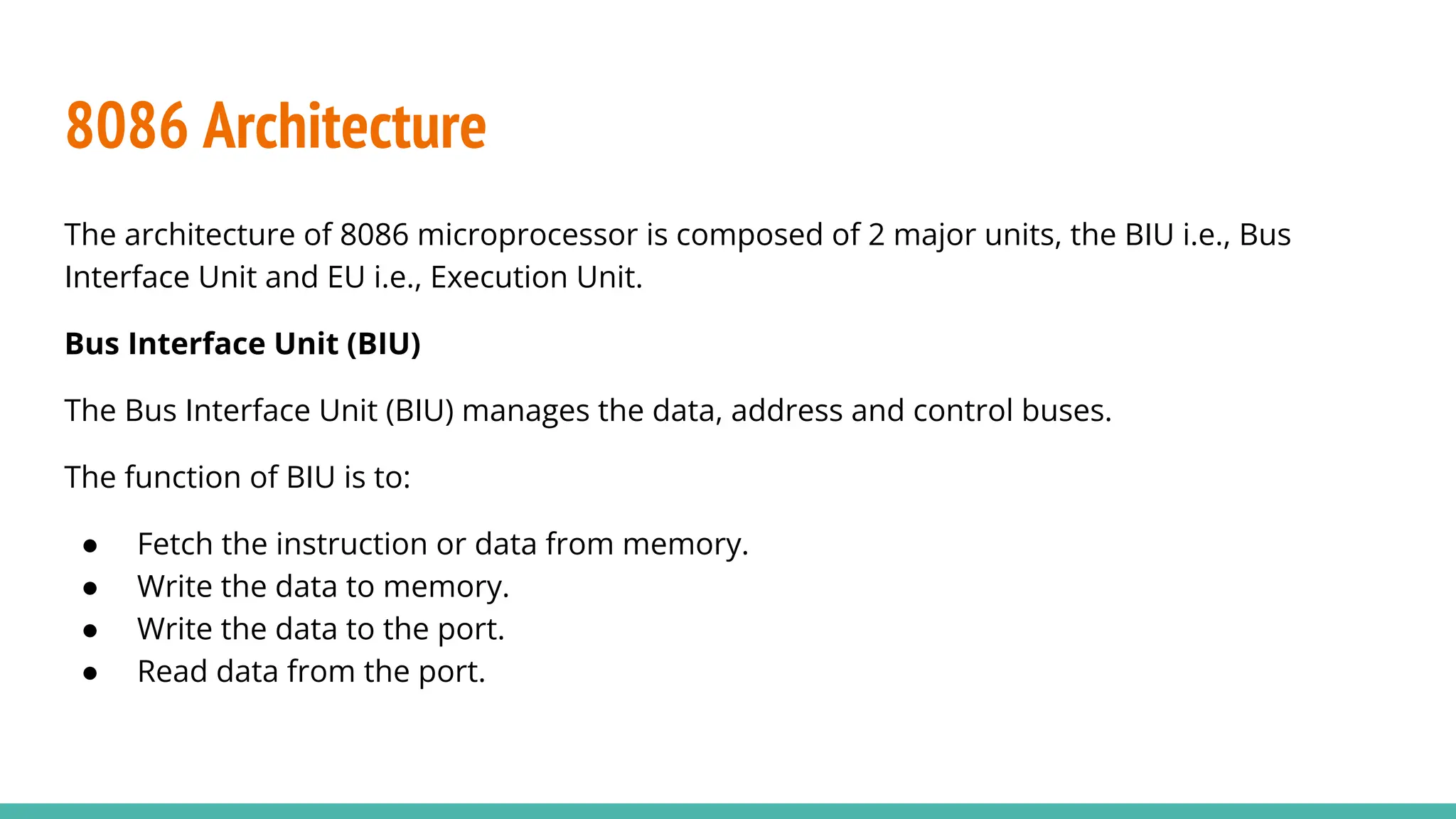 8086 Architecture
The architecture of 8086 microprocessor is composed of 2 major units, the BIU i.e., Bus
Interface Unit and EU i.e., Execution Unit.
Bus Interface Unit (BIU)
The Bus Interface Unit (BIU) manages the data, address and control buses.
The function of BIU is to:
● Fetch the instruction or data from memory.
● Write the data to memory.
● Write the data to the port.
● Read data from the port.
 