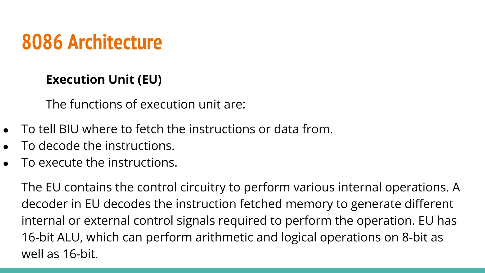 8086 Architecture
Execution Unit (EU)
The functions of execution unit are:
● To tell BIU where to fetch the instructions or data from.
● To decode the instructions.
● To execute the instructions.
The EU contains the control circuitry to perform various internal operations. A
decoder in EU decodes the instruction fetched memory to generate diﬀerent
internal or external control signals required to perform the operation. EU has
16-bit ALU, which can perform arithmetic and logical operations on 8-bit as
well as 16-bit.
 
