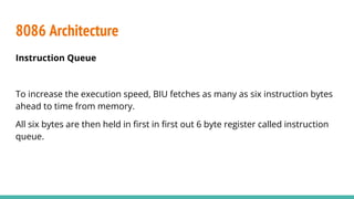 8086 Architecture
Instruction Queue
To increase the execution speed, BIU fetches as many as six instruction bytes
ahead to time from memory.
All six bytes are then held in ﬁrst in ﬁrst out 6 byte register called instruction
queue.
 
