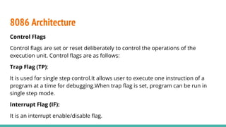 Control Flags
Control ﬂags are set or reset deliberately to control the operations of the
execution unit. Control ﬂags are as follows:
Trap Flag (TP):
It is used for single step control.It allows user to execute one instruction of a
program at a time for debugging.When trap ﬂag is set, program can be run in
single step mode.
Interrupt Flag (IF):
It is an interrupt enable/disable ﬂag.
8086 Architecture
 