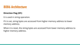 8086 Architecture
Direction Flag (DF):
It is used in string operation.
If it is set, string bytes are accessed from higher memory address to lower
memory address.
When it is reset, the string bytes are accessed from lower memory address to
higher memory address.
 
