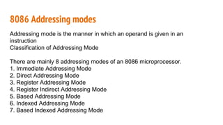 8086 Addressing modes
Addressing mode is the manner in which an operand is given in an
instruction
Classification of Addressing Mode
There are mainly 8 addressing modes of an 8086 microprocessor.
1. Immediate Addressing Mode
2. Direct Addressing Mode
3. Register Addressing Mode
4. Register Indirect Addressing Mode
5. Based Addressing Mode
6. Indexed Addressing Mode
7. Based Indexed Addressing Mode
 
