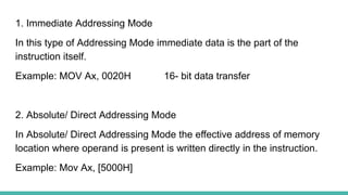 1. Immediate Addressing Mode
In this type of Addressing Mode immediate data is the part of the
instruction itself.
Example: MOV Ax, 0020H 16- bit data transfer
2. Absolute/ Direct Addressing Mode
In Absolute/ Direct Addressing Mode the effective address of memory
location where operand is present is written directly in the instruction.
Example: Mov Ax, [5000H]
 