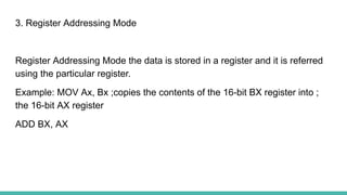 3. Register Addressing Mode
Register Addressing Mode the data is stored in a register and it is referred
using the particular register.
Example: MOV Ax, Bx ;copies the contents of the 16-bit BX register into ;
the 16-bit AX register
ADD BX, AX
 