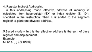 4. Register Indirect Addressing
In this addressing mode effective address of memory is
calculated from baseregister (BX) or index register (SI, DI),
specified in the instruction. Then it is added to the segment
register to generate physical address.
5.Based mode – In this the effective address is the sum of base
register and displacement.
Example:
MOV AL, [BP+ 0100]
 