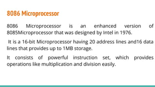 8086 Microprocessor
8086 Microprocessor is an enhanced version of
8085Microprocessor that was designed by Intel in 1976.
It is a 16-bit Microprocessor having 20 address lines and16 data
lines that provides up to 1MB storage.
It consists of powerful instruction set, which provides
operations like multiplication and division easily.
 