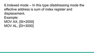 6.Indexed mode – In this type ofaddressing mode the
effective address is sum of index register and
displacement.
Example:
MOV AX, [SI+2000]
MOV AL, [DI+3000]
 