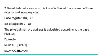 7.Based indexed mode – In this the effective address is sum of base
register and index register.
Base register: BX, BP
Index register: SI, DI
The physical memory address is calculated according to the base
register.
Example:
MOV AL, [BP+SI]
MOV AX, [BX+DI]
 