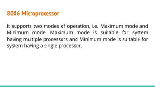 8086 Microprocessor
It supports two modes of operation, i.e. Maximum mode and
Minimum mode. Maximum mode is suitable for system
having multiple processors and Minimum mode is suitable for
system having a single processor.
 