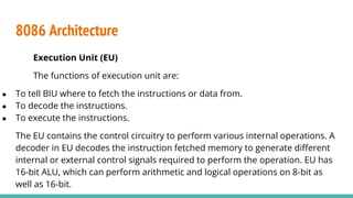 8086 Architecture
Execution Unit (EU)
The functions of execution unit are:
● To tell BIU where to fetch the instructions or data from.
● To decode the instructions.
● To execute the instructions.
The EU contains the control circuitry to perform various internal operations. A
decoder in EU decodes the instruction fetched memory to generate diﬀerent
internal or external control signals required to perform the operation. EU has
16-bit ALU, which can perform arithmetic and logical operations on 8-bit as
well as 16-bit.
 