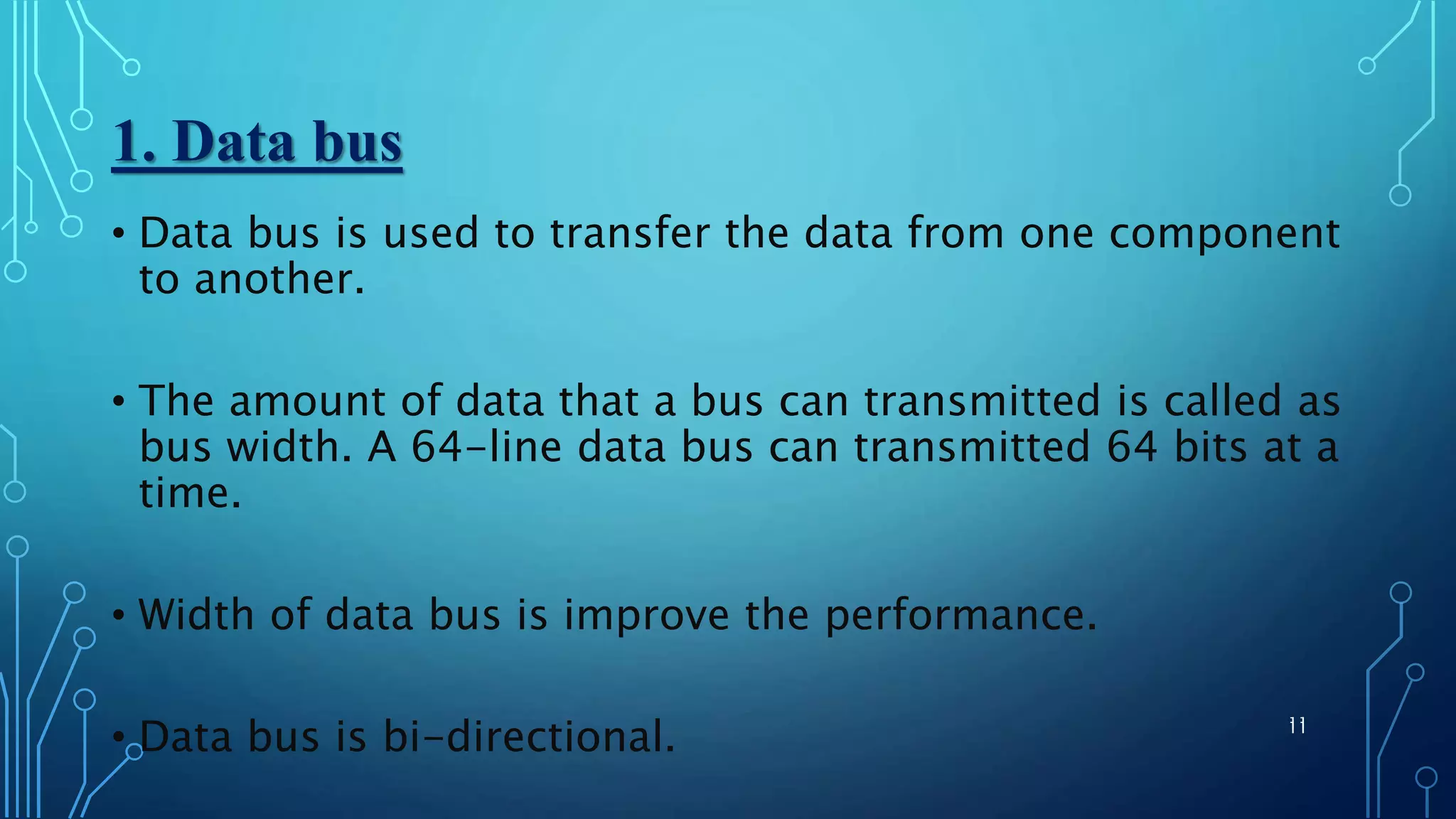 1. Data bus
11
• Data bus is used to transfer the data from one component
to another.
• The amount of data that a bus can transmitted is called as
bus width. A 64-line data bus can transmitted 64 bits at a
time.
• Width of data bus is improve the performance.
• Data bus is bi-directional. 11
 