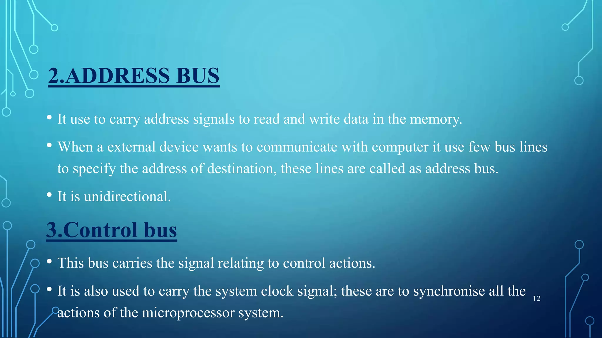 2.ADDRESS BUS
• It use to carry address signals to read and write data in the memory.
• When a external device wants to communicate with computer it use few bus lines
to specify the address of destination, these lines are called as address bus.
• It is unidirectional.
3.Control bus
• This bus carries the signal relating to control actions.
• It is also used to carry the system clock signal; these are to synchronise all the
actions of the microprocessor system.
12
 