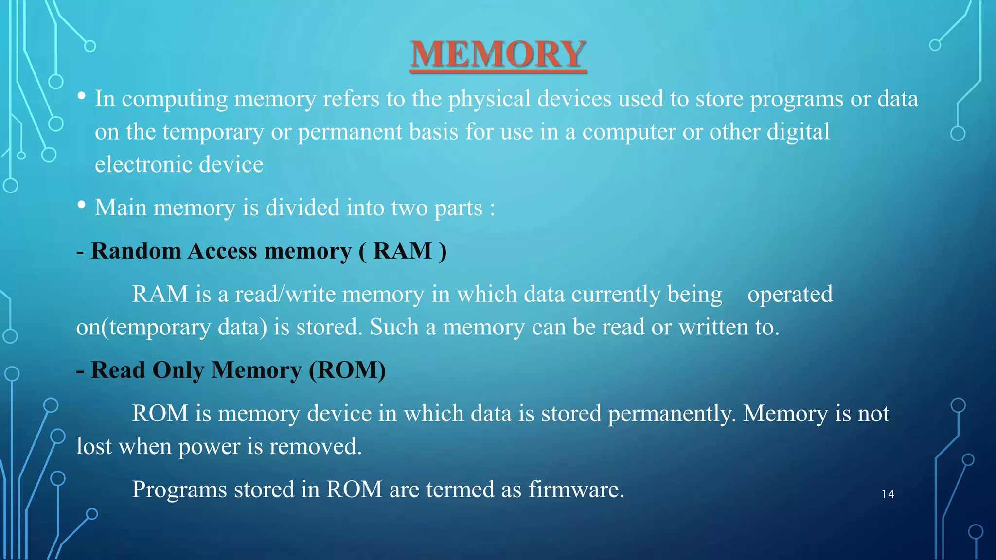 MEMORY
• In computing memory refers to the physical devices used to store programs or data
on the temporary or permanent basis for use in a computer or other digital
electronic device
• Main memory is divided into two parts :
- Random Access memory ( RAM )
RAM is a read/write memory in which data currently being operated
on(temporary data) is stored. Such a memory can be read or written to.
- Read Only Memory (ROM)
ROM is memory device in which data is stored permanently. Memory is not
lost when power is removed.
Programs stored in ROM are termed as firmware. 14
 
